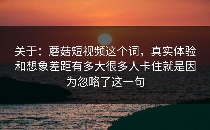 关于：蘑菇短视频这个词，真实体验和想象差距有多大很多人卡住就是因为忽略了这一句