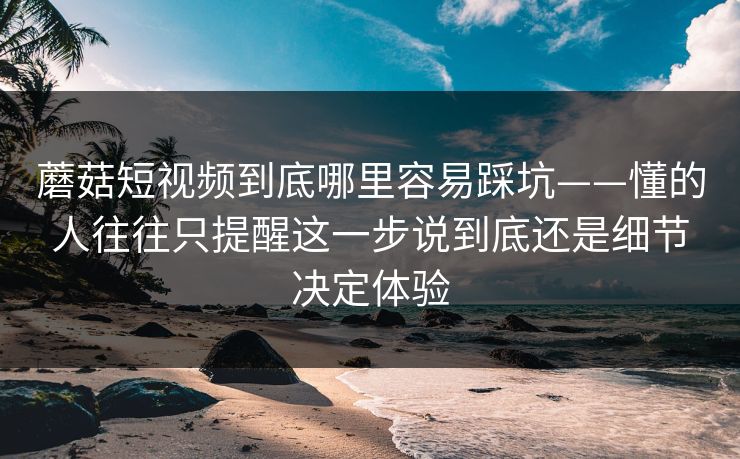 蘑菇短视频到底哪里容易踩坑——懂的人往往只提醒这一步说到底还是细节决定体验