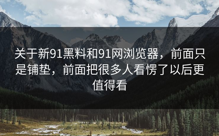 关于新91黑料和91网浏览器，前面只是铺垫，前面把很多人看愣了以后更值得看