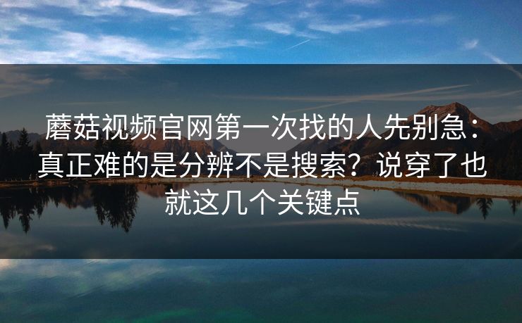 蘑菇视频官网第一次找的人先别急：真正难的是分辨不是搜索？说穿了也就这几个关键点