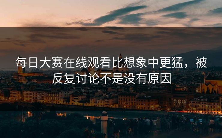 每日大赛在线观看比想象中更猛，被反复讨论不是没有原因