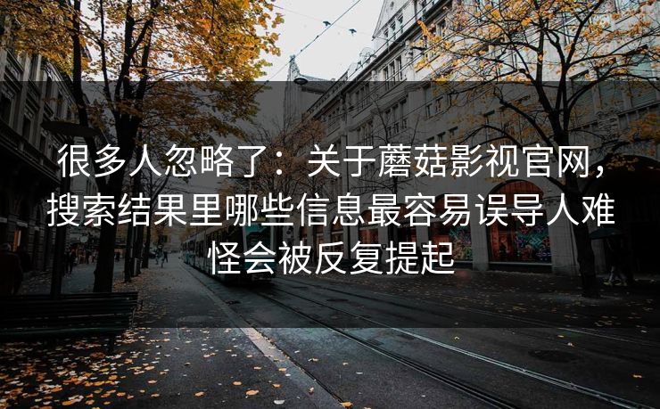 很多人忽略了：关于蘑菇影视官网，搜索结果里哪些信息最容易误导人难怪会被反复提起
