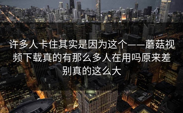 许多人卡住其实是因为这个——蘑菇视频下载真的有那么多人在用吗原来差别真的这么大