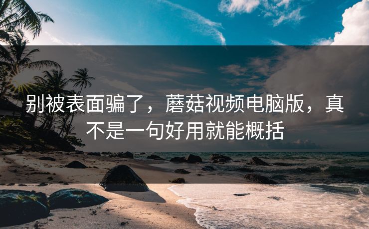 别被表面骗了，蘑菇视频电脑版，真不是一句好用就能概括