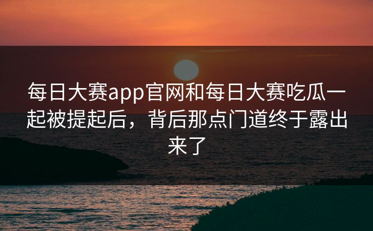 每日大赛app官网和每日大赛吃瓜一起被提起后，背后那点门道终于露出来了