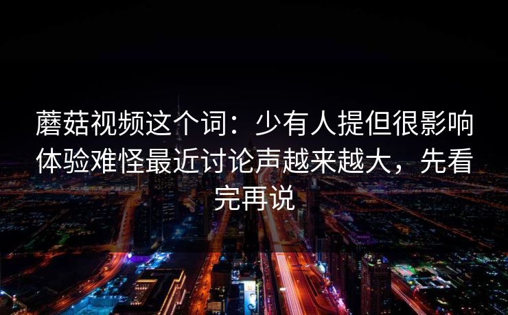 蘑菇视频这个词：少有人提但很影响体验难怪最近讨论声越来越大，先看完再说