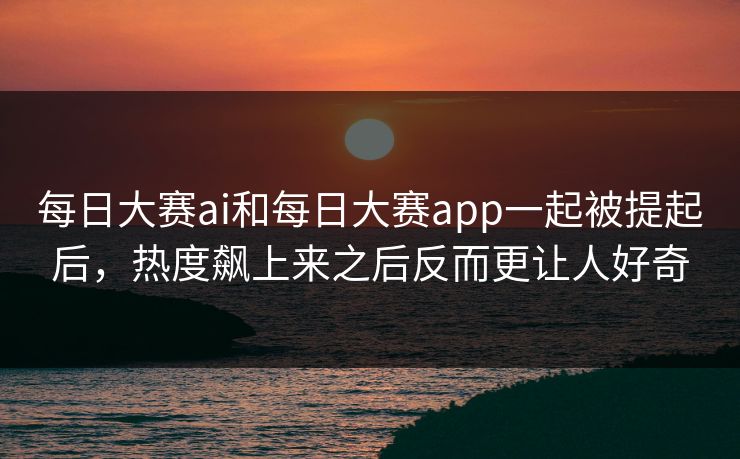 每日大赛ai和每日大赛app一起被提起后，热度飙上来之后反而更让人好奇