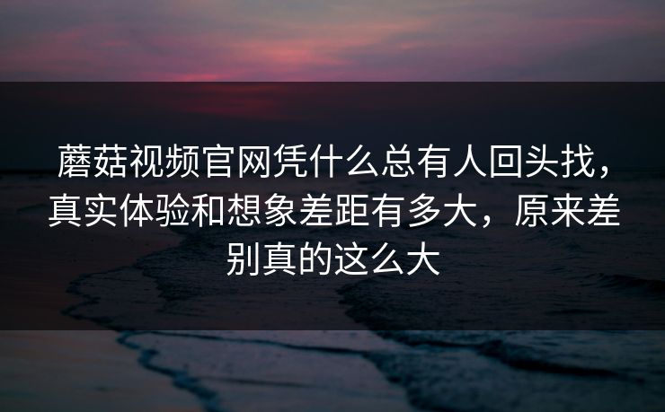 蘑菇视频官网凭什么总有人回头找，真实体验和想象差距有多大，原来差别真的这么大