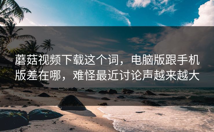 蘑菇视频下载这个词,电脑版跟手机版差在哪,难怪最近讨论声越来越大 蘑菇视频下载这个词,电脑版跟手机版差在哪,难怪最近讨论声越来越大