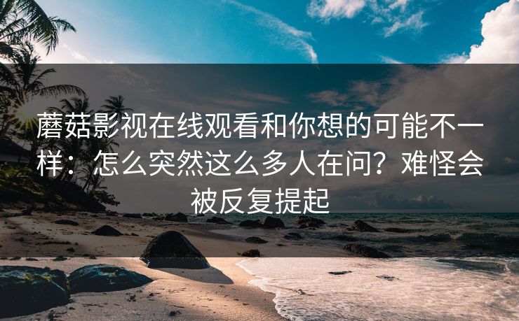 蘑菇影视在线观看和你想的可能不一样：怎么突然这么多人在问？难怪会被反复提起