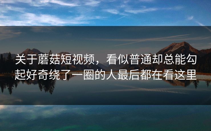 关于蘑菇短视频,看似普通却总能勾起好奇绕了一圈的人最后都在看这里 关于蘑菇短视频,看似普通却总能勾起好奇绕了一圈的人最后都在看这里