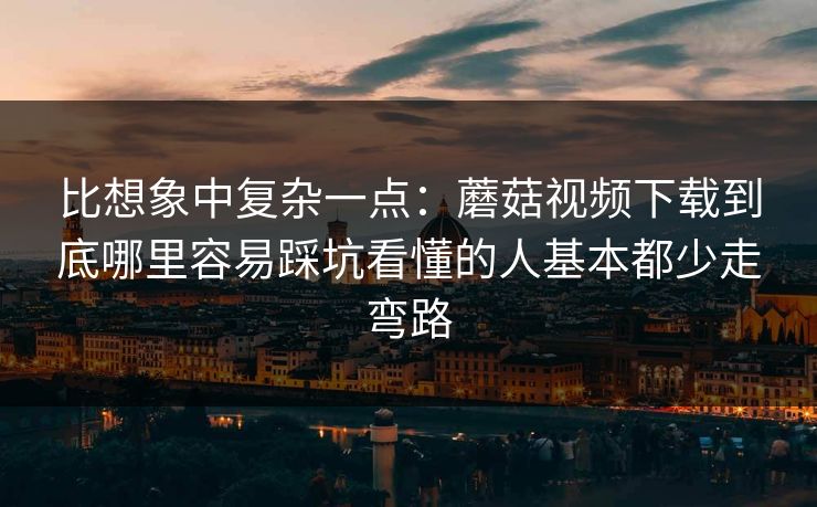 比想象中复杂一点:蘑菇视频下载到底哪里容易踩坑看懂的人基本都少走弯路 比想象中复杂一点:蘑菇视频下载到底哪里容易踩坑看懂的人基本都少走弯路