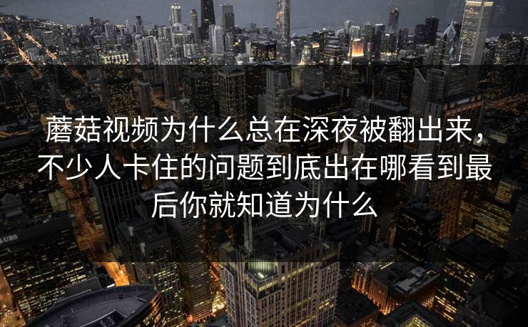 蘑菇视频为什么总在深夜被翻出来,不少人卡住的问题到底出在哪看到最后你就知道为什么 蘑菇视频为什么总在深夜被翻出来,不少人卡住的问题到底出在哪看到最后你就知道为什么