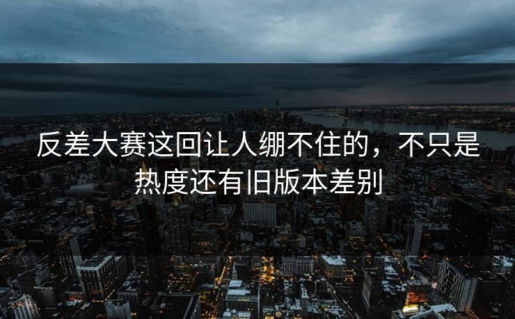 反差大赛这回让人绷不住的，不只是热度还有旧版本差别
