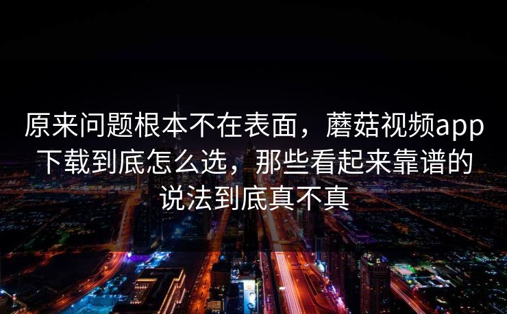 原来问题根本不在表面，蘑菇视频app下载到底怎么选，那些看起来靠谱的说法到底真不真