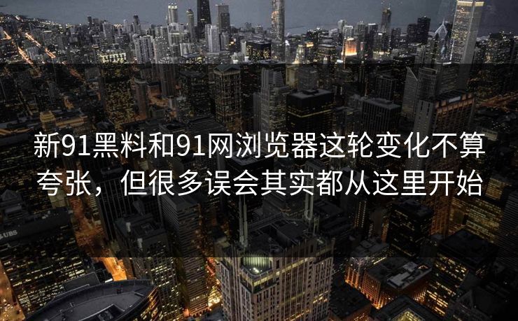 新91黑料和91网浏览器这轮变化不算夸张，但很多误会其实都从这里开始