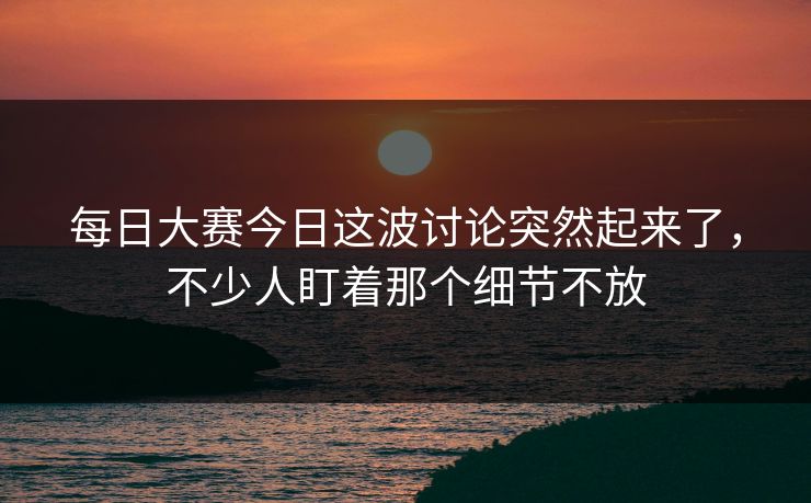 每日大赛今日这波讨论突然起来了,不少人盯着那个细节不放 每日大赛今日这波讨论突然起来了,不少人盯着那个细节不放