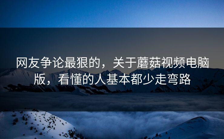 网友争论最狠的,关于蘑菇视频电脑版,看懂的人基本都少走弯路 网友争论最狠的,关于蘑菇视频电脑版,看懂的人基本都少走弯路