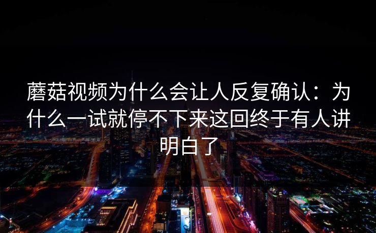蘑菇视频为什么会让人反复确认:为什么一试就停不下来这回终于有人讲明白了 蘑菇视频为什么会让人反复确认:为什么一试就停不下来这回终于有人讲明白了