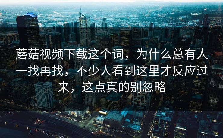 蘑菇视频下载这个词，为什么总有人一找再找，不少人看到这里才反应过来，这点真的别忽略