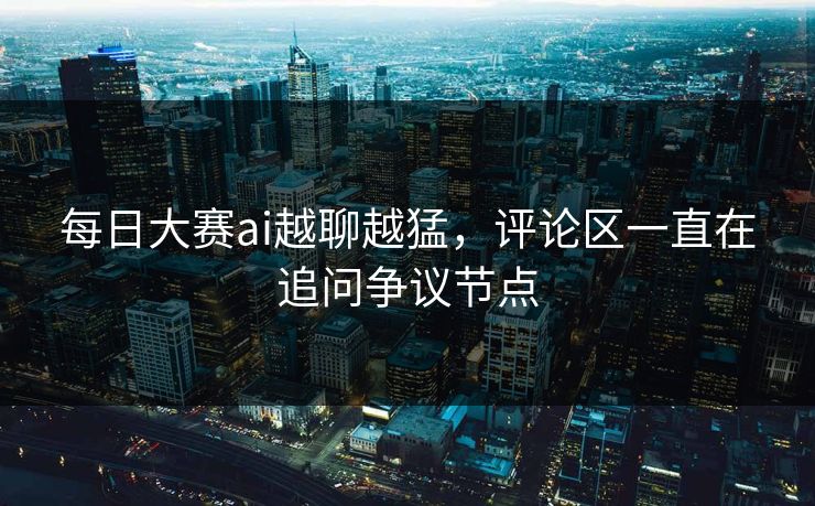 每日大赛ai越聊越猛，评论区一直在追问争议节点