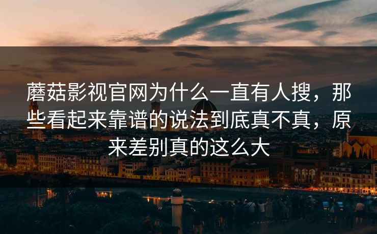 蘑菇影视官网为什么一直有人搜,那些看起来靠谱的说法到底真不真,原来差别真的这么大 蘑菇影视官网为什么一直有人搜,那些看起来靠谱的说法到底真不真,原来差别真的这么大