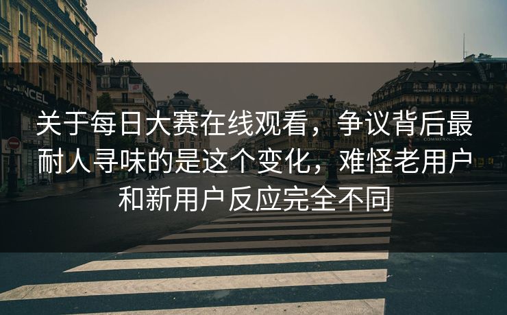 关于每日大赛在线观看，争议背后最耐人寻味的是这个变化，难怪老用户和新用户反应完全不同