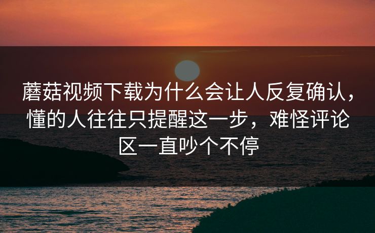 蘑菇视频下载为什么会让人反复确认,懂的人往往只提醒这一步,难怪评论区一直吵个不停 蘑菇视频下载为什么会让人反复确认,懂的人往往只提醒这一步,难怪评论区一直吵个不停