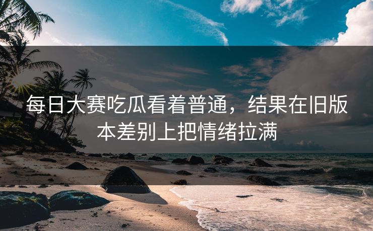 每日大赛吃瓜看着普通,结果在旧版本差别上把情绪拉满 每日大赛吃瓜看着普通,结果在旧版本差别上把情绪拉满