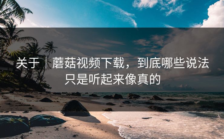 关于|蘑菇视频下载,到底哪些说法只是听起来像真的 关于|蘑菇视频下载,到底哪些说法只是听起来像真的