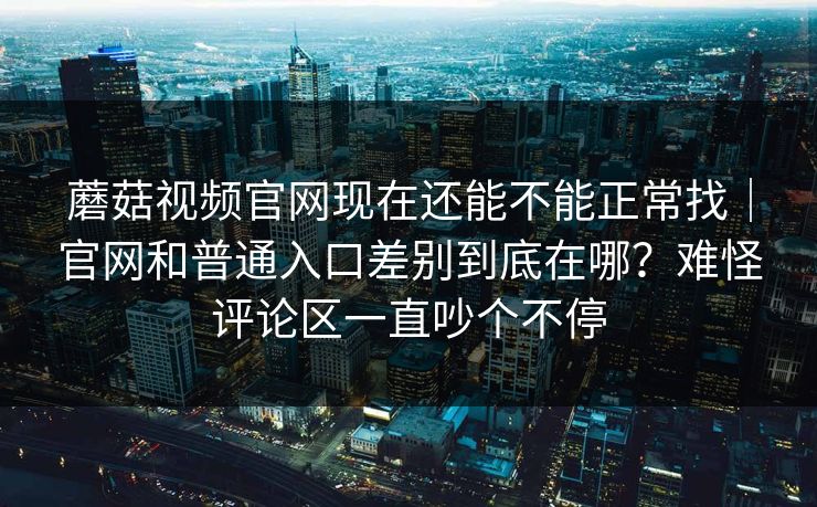 蘑菇视频官网现在还能不能正常找｜官网和普通入口差别到底在哪？难怪评论区一直吵个不停
