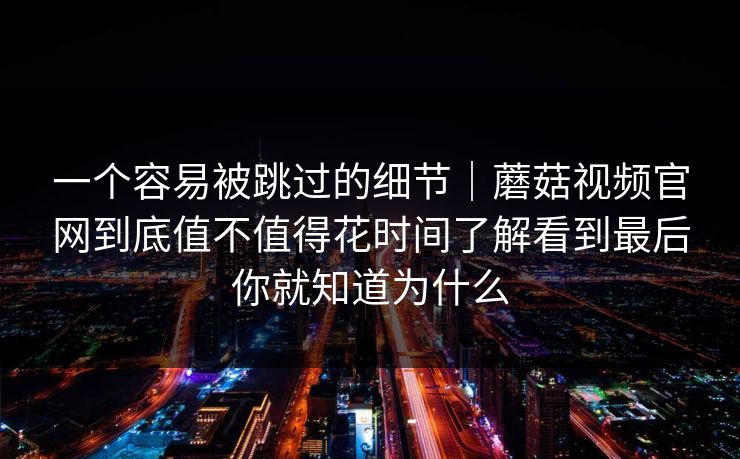 一个容易被跳过的细节|蘑菇视频官网到底值不值得花时间了解看到最后你就知道为什么 一个容易被跳过的细节|蘑菇视频官网到底值不值得花时间了解看到最后你就知道为什么