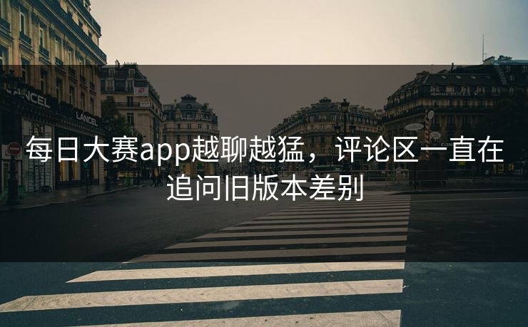 每日大赛app越聊越猛，评论区一直在追问旧版本差别