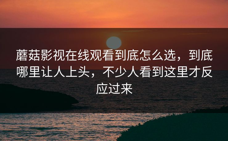 蘑菇影视在线观看到底怎么选，到底哪里让人上头，不少人看到这里才反应过来