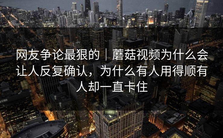 网友争论最狠的｜蘑菇视频为什么会让人反复确认，为什么有人用得顺有人却一直卡住