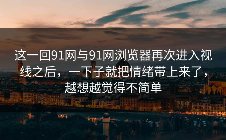 这一回91网与91网浏览器再次进入视线之后，一下子就把情绪带上来了，越想越觉得不简单