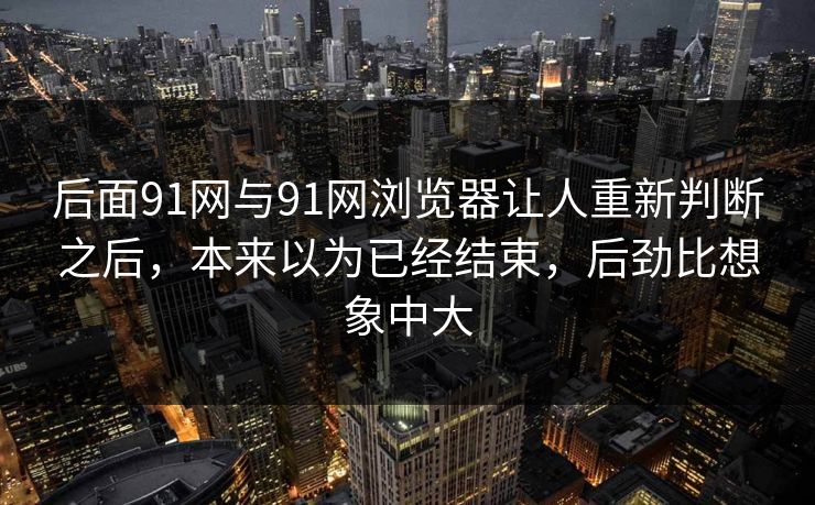 后面91网与91网浏览器让人重新判断之后，本来以为已经结束，后劲比想象中大